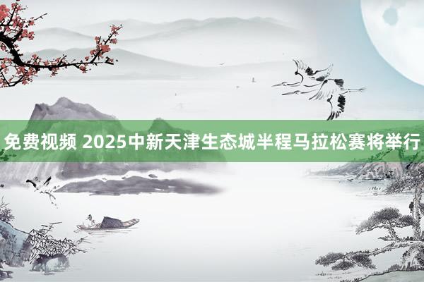 免费视频 2025中新天津生态城半程马拉松赛将举行