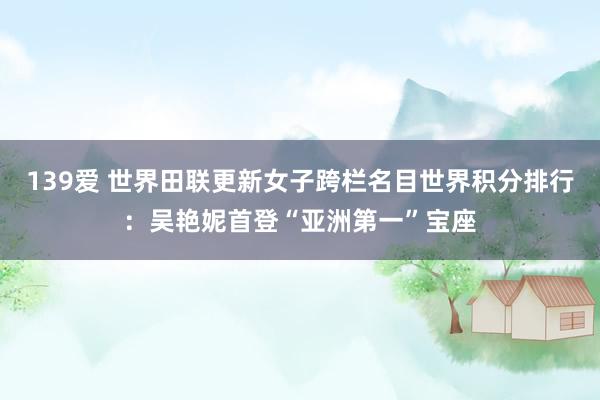139爱 世界田联更新女子跨栏名目世界积分排行：吴艳妮首登“亚洲第一”宝座