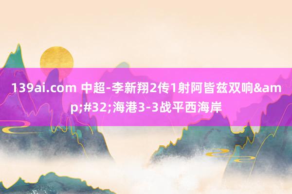 139ai.com 中超-李新翔2传1射阿皆兹双响&#32;海港3-3战平西海岸