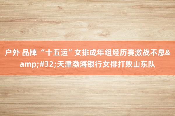 户外 品牌 “十五运”女排成年组经历赛激战不息&#32;天津渤海银行女排打败山东队