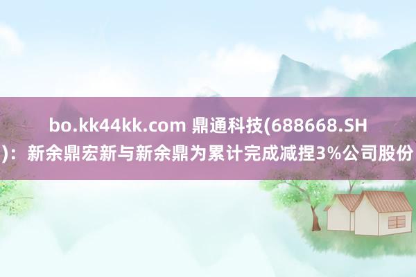 bo.kk44kk.com 鼎通科技(688668.SH)：新余鼎宏新与新余鼎为累计完成减捏3%公司股份