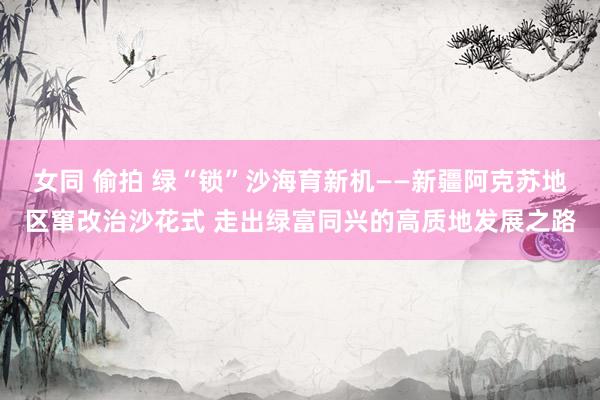 女同 偷拍 绿“锁”沙海育新机——新疆阿克苏地区窜改治沙花式 走出绿富同兴的高质地发展之路