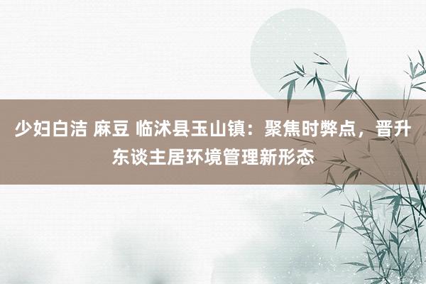 少妇白洁 麻豆 临沭县玉山镇：聚焦时弊点，晋升东谈主居环境管理新形态