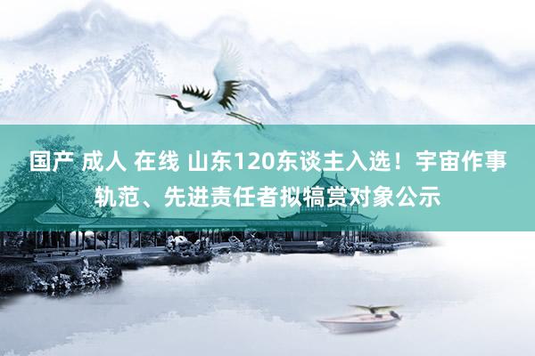 国产 成人 在线 山东120东谈主入选！宇宙作事轨范、先进责任者拟犒赏对象公示