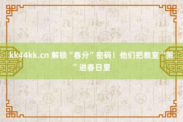 kk44kk.cn 解锁“春分”密码！他们把教室“搬”进春日里