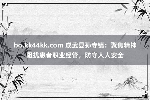 bo.kk44kk.com 成武县孙寺镇：聚焦精神阻扰患者职业经管，防守人人安全