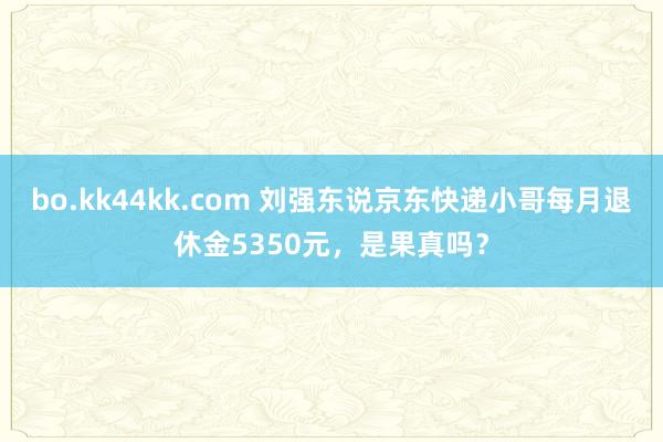 bo.kk44kk.com 刘强东说京东快递小哥每月退休金5350元，是果真吗？