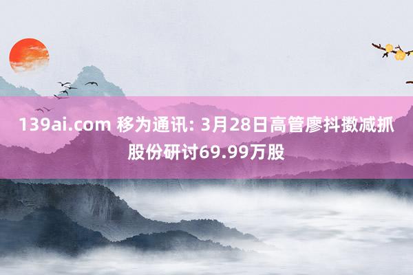 139ai.com 移为通讯: 3月28日高管廖抖擞减抓股份研讨69.99万股