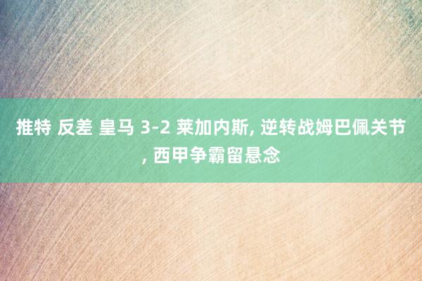 推特 反差 皇马 3-2 莱加内斯， 逆转战姆巴佩关节， 西甲争霸留悬念