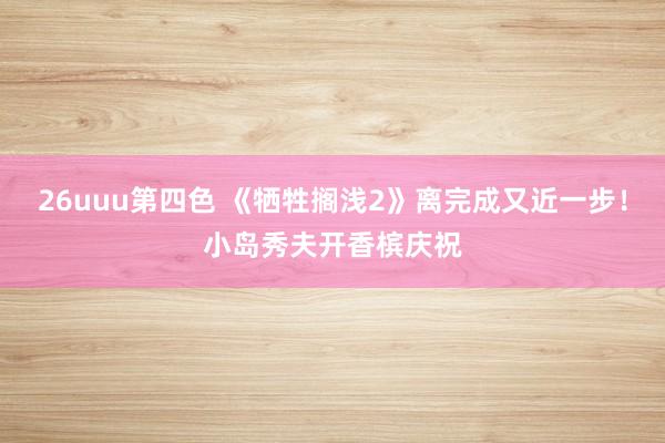 26uuu第四色 《牺牲搁浅2》离完成又近一步！小岛秀夫开香槟庆祝