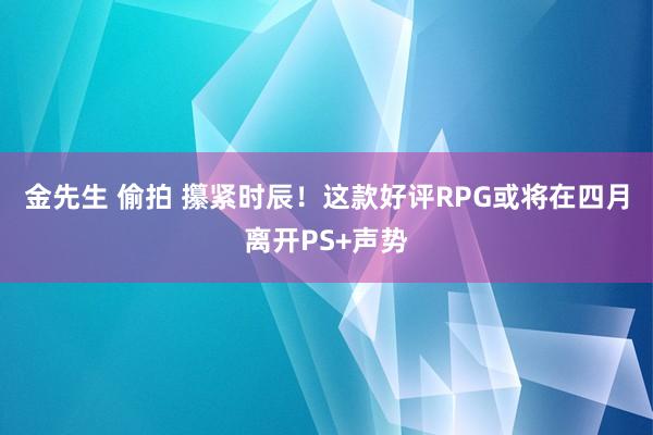 金先生 偷拍 攥紧时辰！这款好评RPG或将在四月离开PS+声势