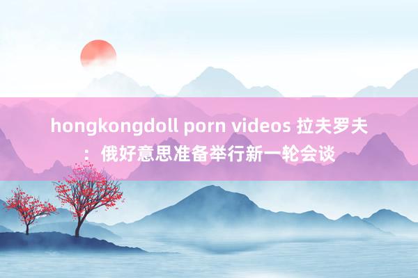 hongkongdoll porn videos 拉夫罗夫：俄好意思准备举行新一轮会谈