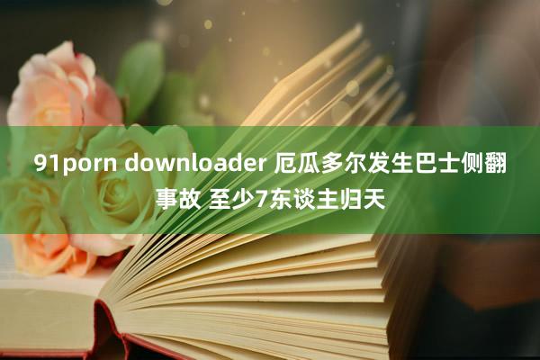 91porn downloader 厄瓜多尔发生巴士侧翻事故 至少7东谈主归天