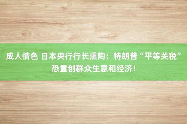 成人情色 日本央行行长熏陶：特朗普“平等关税”恐重创群众生意和经济！