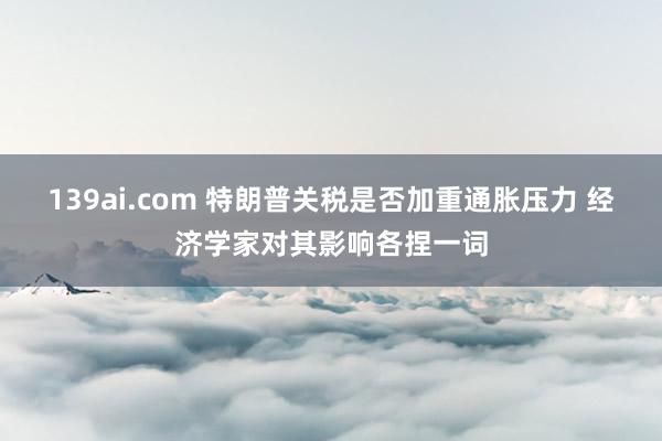 139ai.com 特朗普关税是否加重通胀压力 经济学家对其影响各捏一词