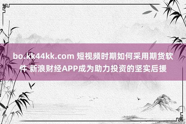 bo.kk44kk.com 短视频时期如何采用期货软件 新浪财经APP成为助力投资的坚实后援