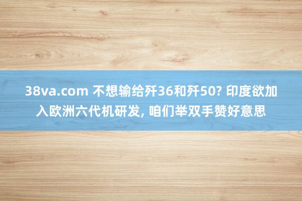 38va.com 不想输给歼36和歼50? 印度欲加入欧洲六代机研发, 咱们举双手赞好意思