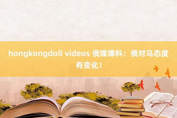 hongkongdoll videos 俄媒爆料：俄对乌态度有变化！