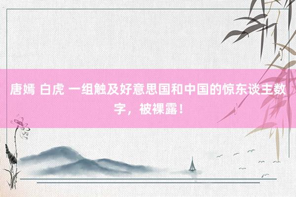 唐嫣 白虎 一组触及好意思国和中国的惊东谈主数字，被裸露！