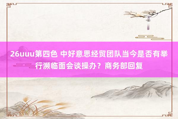 26uuu第四色 中好意思经贸团队当今是否有举行濒临面会谈操办？商务部回复