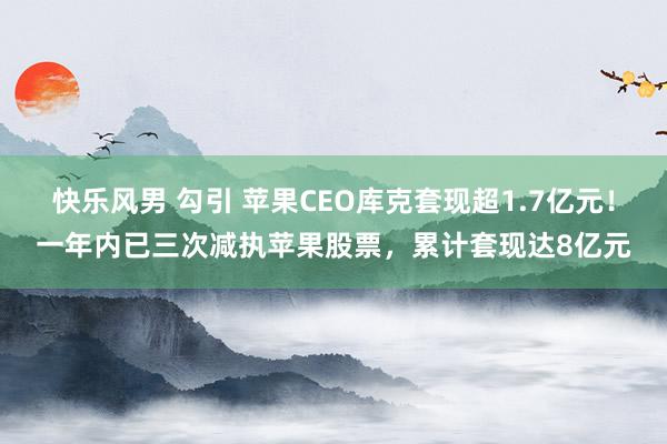 快乐风男 勾引 苹果CEO库克套现超1.7亿元！一年内已三次减执苹果股票，累计套现达8亿元