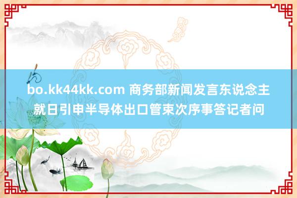bo.kk44kk.com 商务部新闻发言东说念主就日引申半导体出口管束次序事答记者问