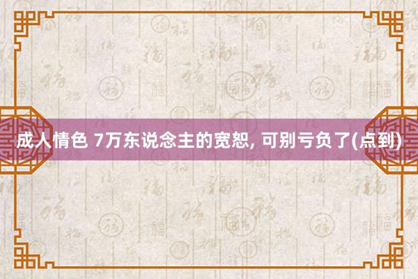 成人情色 7万东说念主的宽恕, 可别亏负了(点到)