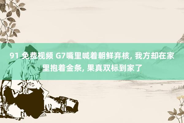 91 免费视频 G7嘴里喊着朝鲜弃核, 我方却在家里抱着金条, 果真双标到家了