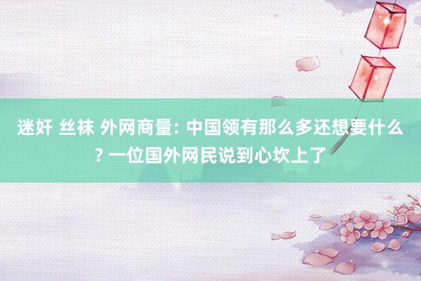 迷奸 丝袜 外网商量: 中国领有那么多还想要什么? 一位国外网民说到心坎上了