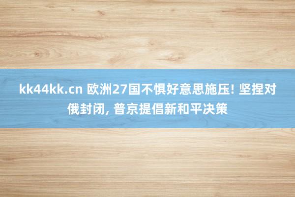 kk44kk.cn 欧洲27国不惧好意思施压! 坚捏对俄封闭, 普京提倡新和平决策