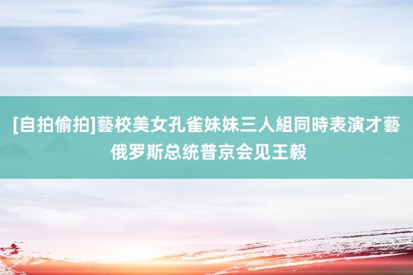 [自拍偷拍]藝校美女孔雀妹妹三人組同時表演才藝 俄罗斯总统普京会见王毅