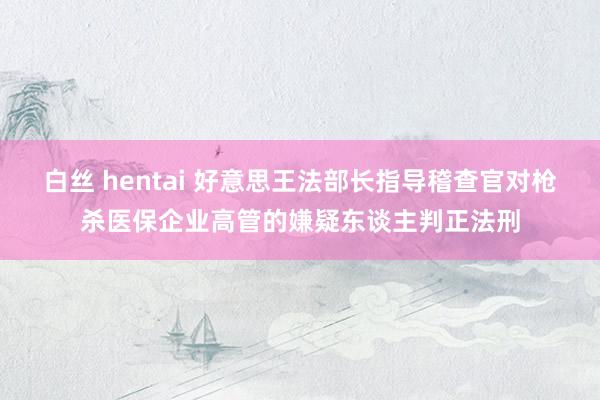 白丝 hentai 好意思王法部长指导稽查官对枪杀医保企业高管的嫌疑东谈主判正法刑