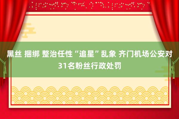 黑丝 捆绑 整治任性“追星”乱象 齐门机场公安对31名粉丝行政处罚