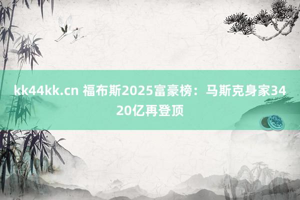kk44kk.cn 福布斯2025富豪榜：马斯克身家3420亿再登顶