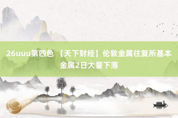 26uuu第四色 【天下财经】伦敦金属往复所基本金属2日大量下落