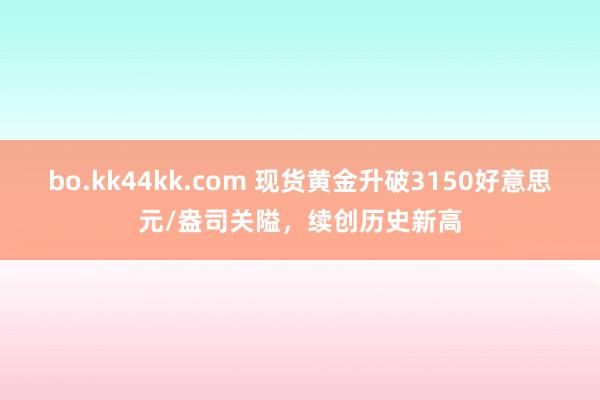 bo.kk44kk.com 现货黄金升破3150好意思元/盎司关隘，续创历史新高