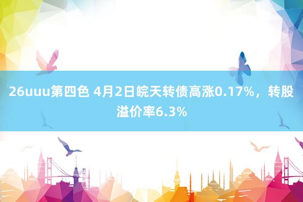 26uuu第四色 4月2日皖天转债高涨0.17%，转股溢价率6.3%