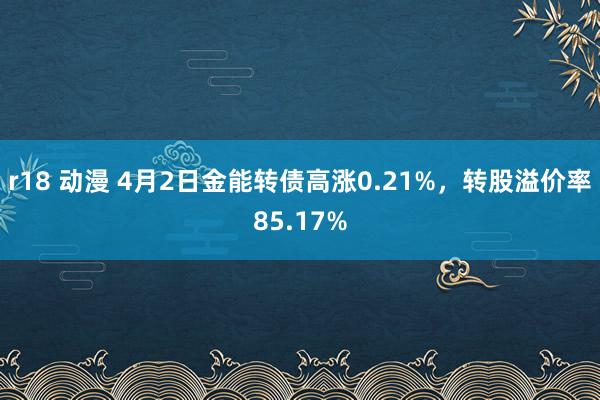 r18 动漫 4月2日金能转债高涨0.21%，转股溢价率85.17%