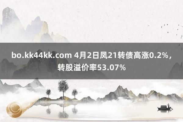 bo.kk44kk.com 4月2日凤21转债高涨0.2%，转股溢价率53.07%