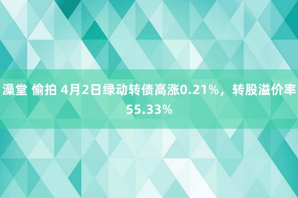 澡堂 偷拍 4月2日绿动转债高涨0.21%，转股溢价率55.33%