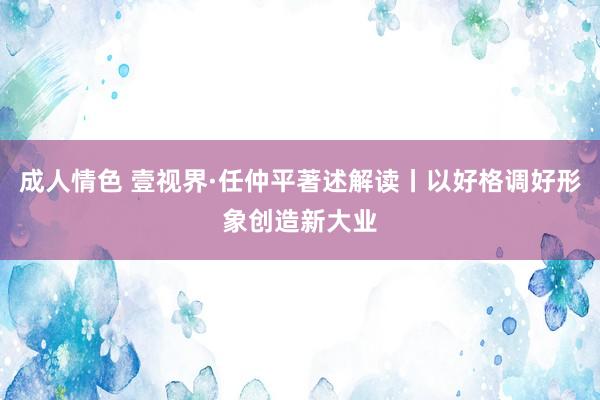 成人情色 壹视界·任仲平著述解读丨以好格调好形象创造新大业