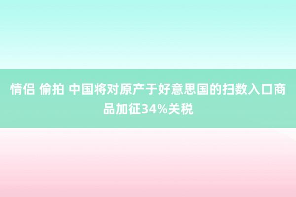 情侣 偷拍 中国将对原产于好意思国的扫数入口商品加征34%关税