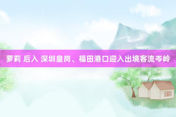 萝莉 后入 深圳皇岗、福田港口迎入出境客流岑岭