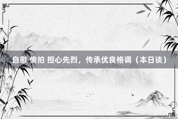自慰 偷拍 担心先烈，传承优良格调（本日谈）