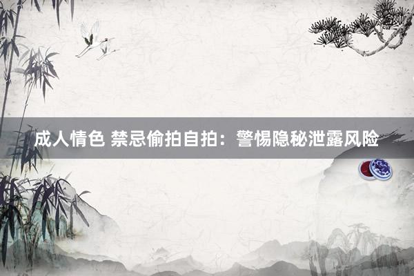 成人情色 禁忌偷拍自拍：警惕隐秘泄露风险