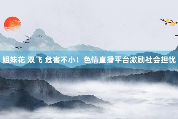 姐妹花 双飞 危害不小！色情直播平台激励社会担忧