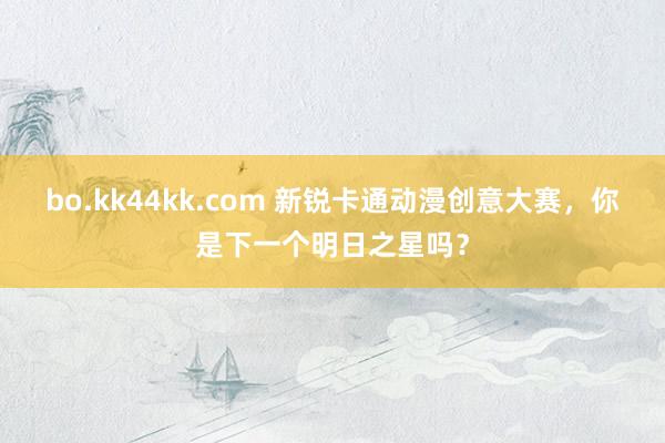 bo.kk44kk.com 新锐卡通动漫创意大赛，你是下一个明日之星吗？