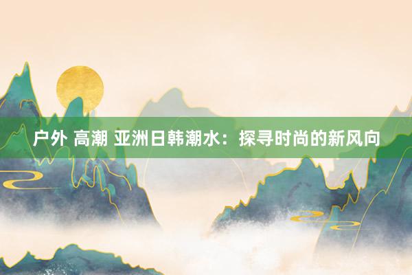 户外 高潮 亚洲日韩潮水：探寻时尚的新风向