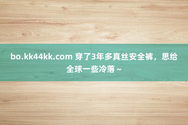 bo.kk44kk.com 穿了3年多真丝安全裤，思给全球一些冷落～