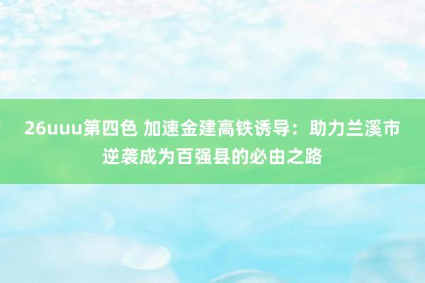26uuu第四色 加速金建高铁诱导：助力兰溪市逆袭成为百强县的必由之路